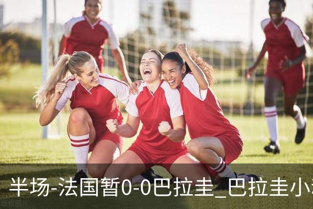 半场-法国暂0-0巴拉圭 巴拉圭小动作不断 法国8成控球双方0射正